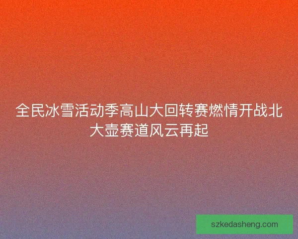 全民冰雪活动季高山大回转赛燃情开战北大壶赛道风云再起