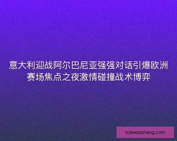 意大利迎战阿尔巴尼亚强强对话引爆欧洲赛场焦点之夜激情碰撞战术博弈