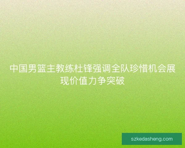 中国男篮主教练杜锋强调全队珍惜机会展现价值力争突破