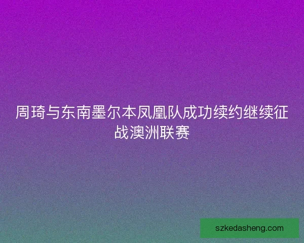 周琦与东南墨尔本凤凰队成功续约继续征战澳洲联赛