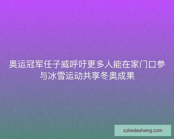 奥运冠军任子威呼吁更多人能在家门口参与冰雪运动共享冬奥成果
