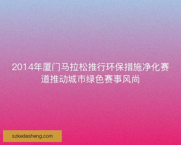 2014年厦门马拉松推行环保措施净化赛道推动城市绿色赛事风尚