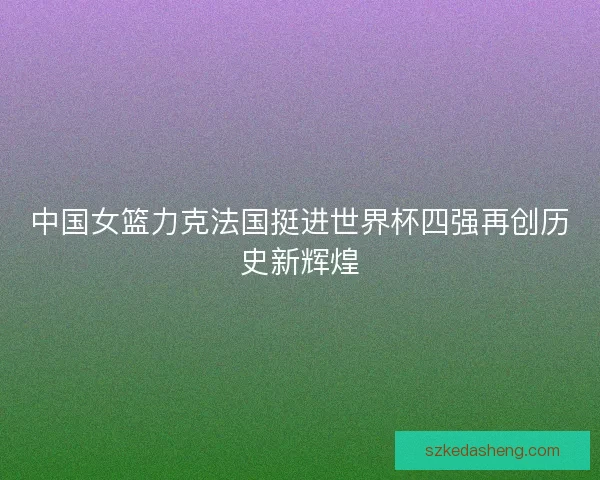 中国女篮力克法国挺进世界杯四强再创历史新辉煌