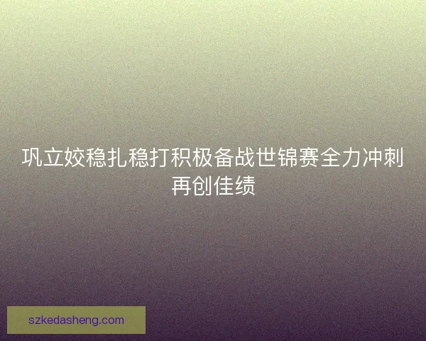 巩立姣稳扎稳打积极备战世锦赛全力冲刺再创佳绩