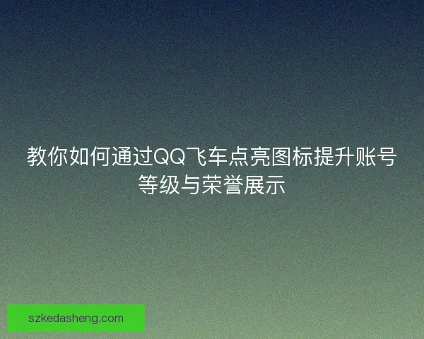 教你如何通过QQ飞车点亮图标提升账号等级与荣誉展示