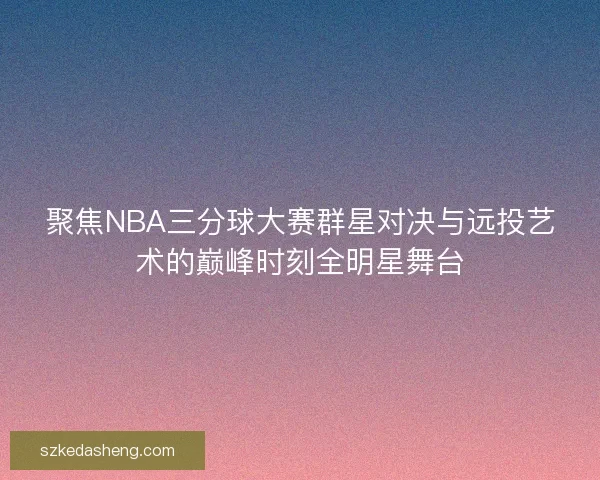 聚焦NBA三分球大赛群星对决与远投艺术的巅峰时刻全明星舞台