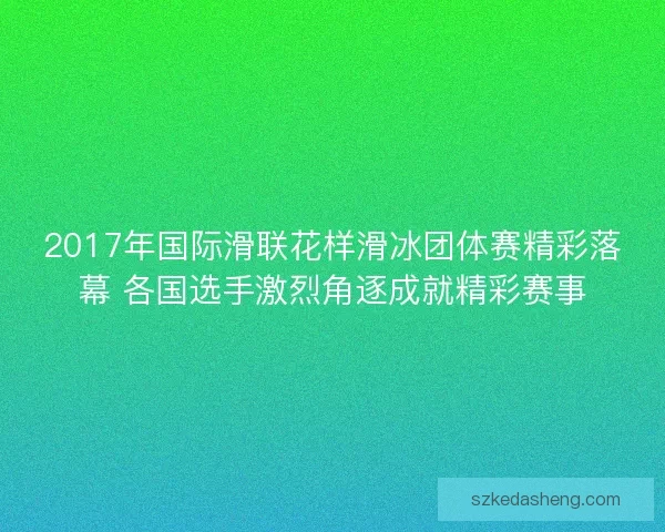 2017年国际滑联花样滑冰团体赛精彩落幕 各国选手激烈角逐成就精彩赛事