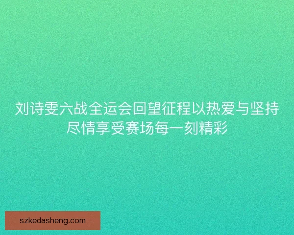 刘诗雯六战全运会回望征程以热爱与坚持尽情享受赛场每一刻精彩