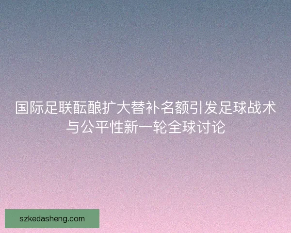 国际足联酝酿扩大替补名额引发足球战术与公平性新一轮全球讨论 国际足联酝酿扩大替补名额引发足球战术与公平性新一轮全球讨论