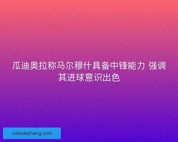 瓜迪奥拉称马尔穆什具备中锋能力 强调其进球意识出色 瓜迪奥拉称马尔穆什具备中锋能力 强调其进球意识出色