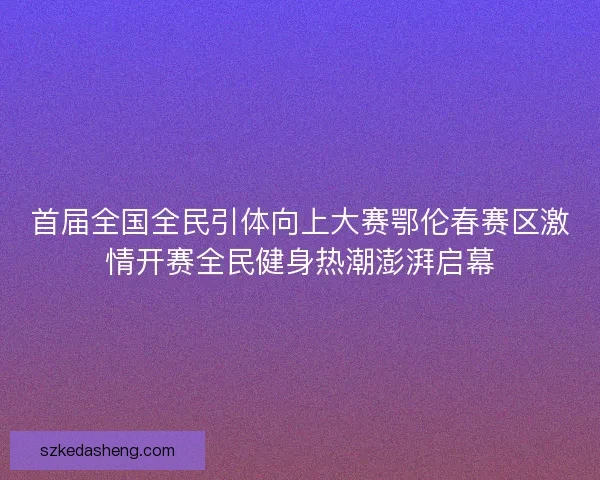 首届全国全民引体向上大赛鄂伦春赛区激情开赛全民健身热潮澎湃启幕