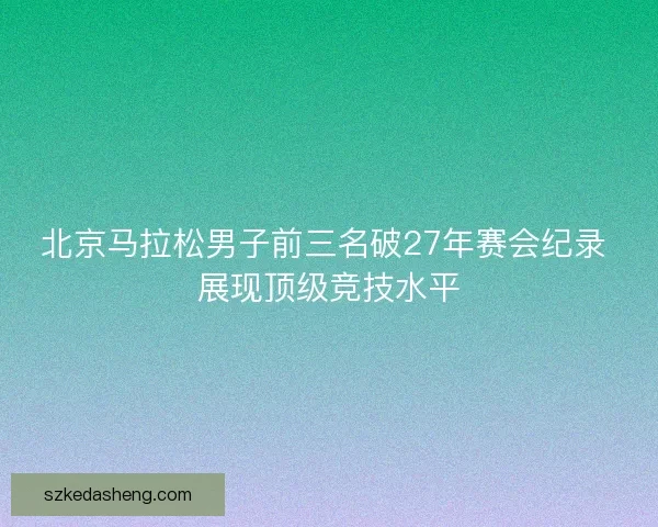 北京马拉松男子前三名破27年赛会纪录 展现顶级竞技水平 北京马拉松男子前三名破27年赛会纪录 展现顶级竞技水平