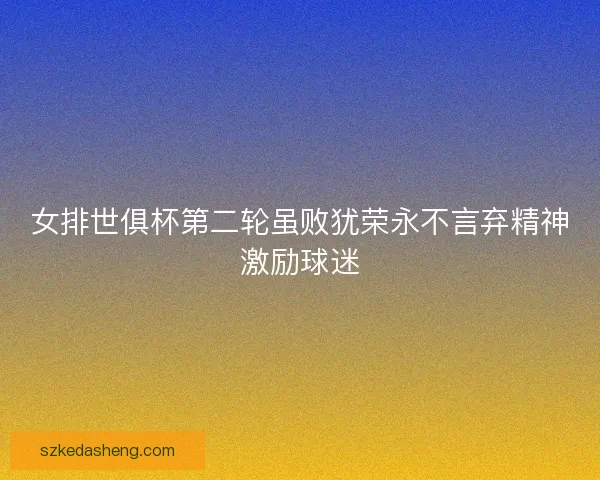 女排世俱杯第二轮虽败犹荣永不言弃精神激励球迷