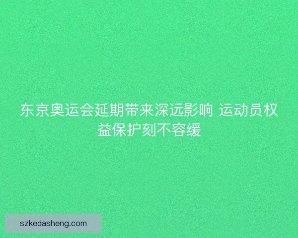 东京奥运会延期带来深远影响 运动员权益保护刻不容缓 东京奥运会延期带来深远影响 运动员权益保护刻不容缓