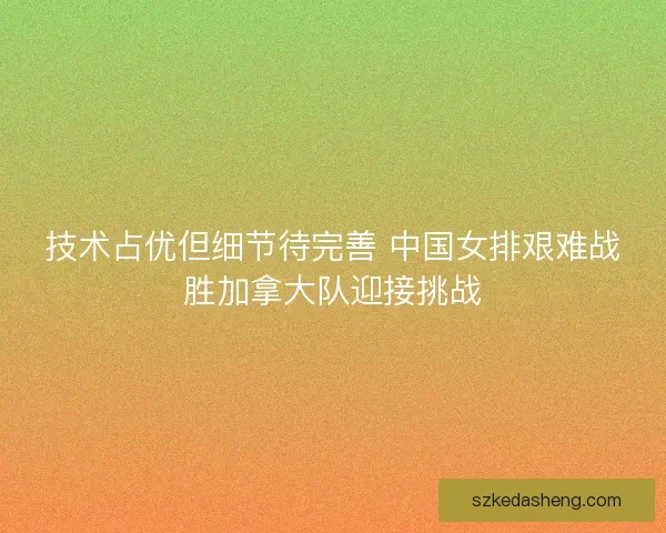 技术占优但细节待完善 中国女排艰难战胜加拿大队迎接挑战