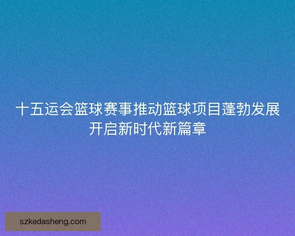 十五运会篮球赛事推动篮球项目蓬勃发展开启新时代新篇章