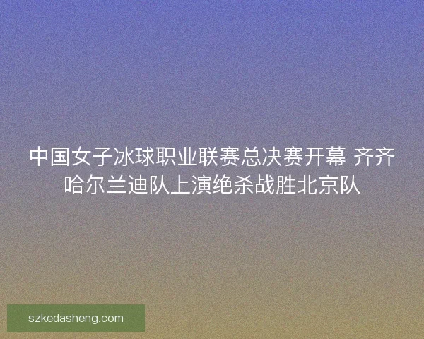 中国女子冰球职业联赛总决赛开幕 齐齐哈尔兰迪队上演绝杀战胜北京队